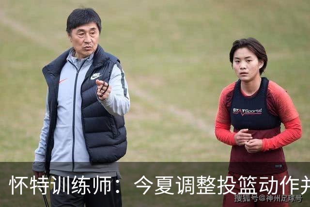 怀特训练师：今夏调整投篮动作并大量加练 训练命中率达到70%-72%