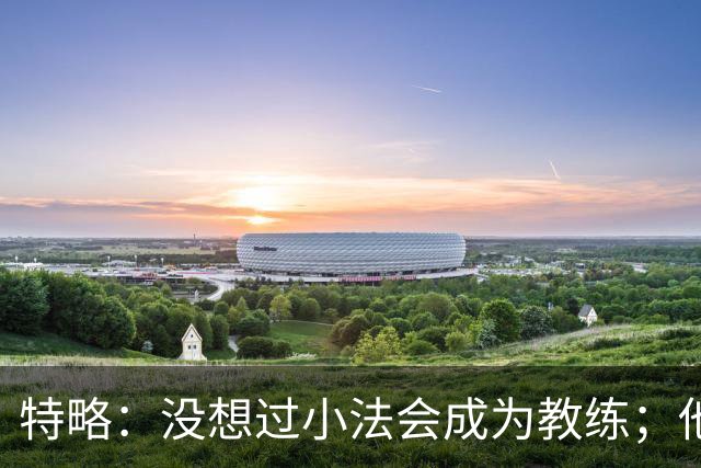 特略：没想过小法会成为教练；他具备接替弗里克的所有条件